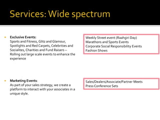  Exclusive Events:
Sports and Fitness, Glitz and Glamour,
Spotlights and Red Carpets, Celebrities and
Socialites, Charities and Fund Raisers –
Rolling out large scale events to enhance the
experience
 Marketing Events:
As part of your sales strategy, we create a
platform to interact with your associates in a
unique style.
Weekly Street event (Raahgiri Day)
Marathons and Sports Events
Corporate Social Responsibility Events
Fashion Shows
Sales/Dealers/Associate/Partner Meets
Press Conference Sets
 