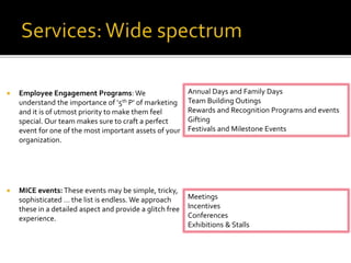  Employee Engagement Programs: We
understand the importance of ‘5th P’ of marketing
and it is of utmost priority to make them feel
special. Our team makes sure to craft a perfect
event for one of the most important assets of your
organization.
 MICE events: These events may be simple, tricky,
sophisticated … the list is endless. We approach
these in a detailed aspect and provide a glitch free
experience.
Annual Days and Family Days
Team Building Outings
Rewards and Recognition Programs and events
Gifting
Festivals and Milestone Events
Meetings
Incentives
Conferences
Exhibitions & Stalls
 