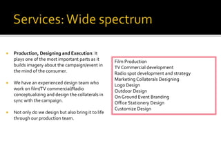  Production, Designing and Execution: It
plays one of the most important parts as it
builds imagery about the campaign/event in
the mind of the consumer.
 We have an experienced design team who
work on film/TV commercial/Radio
conceptualizing and design the collaterals in
sync with the campaign.
 Not only do we design but also bring it to life
through our production team.
Film Production
TV Commercial development
Radio spot development and strategy
Marketing Collaterals Designing
Logo Design
Outdoor Design
On Ground Event Branding
Office Stationery Design
Customize Design
 