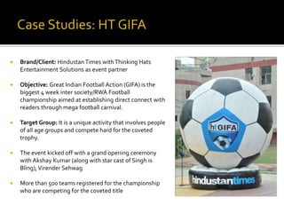  Brand/Client: HindustanTimes withThinking Hats
Entertainment Solutions as event partner
 Objective: Great Indian Football Action (GIFA) is the
biggest 4 week inter society/RWA Football
championship aimed at establishing direct connect with
readers through mega football carnival.
 Target Group: It is a unique activity that involves people
of all age groups and compete hard for the coveted
trophy.
 The event kicked off with a grand opening ceremony
with Akshay Kumar (along with star cast of Singh is
Bling),Virender Sehwag
 More than 500 teams registered for the championship
who are competing for the coveted title
 