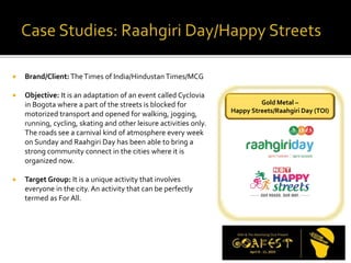  Brand/Client: TheTimes of India/Hindustan Times/MCG
 Objective: It is an adaptation of an event called Cyclovia
in Bogota where a part of the streets is blocked for
motorized transport and opened for walking, jogging,
running, cycling, skating and other leisure activities only.
The roads see a carnival kind of atmosphere every week
on Sunday and Raahgiri Day has been able to bring a
strong community connect in the cities where it is
organized now.
 Target Group: It is a unique activity that involves
everyone in the city. An activity that can be perfectly
termed as For All.
Gold Metal –
Happy Streets/Raahgiri Day (TOI)
 