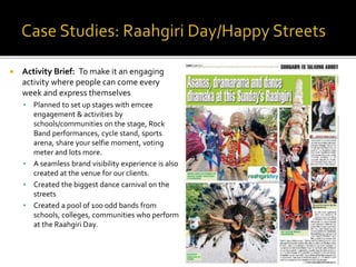  Activity Brief: To make it an engaging
activity where people can come every
week and express themselves
 Planned to set up stages with emcee
engagement & activities by
schools/communities on the stage, Rock
Band performances, cycle stand, sports
arena, share your selfie moment, voting
meter and lots more.
 A seamless brand visibility experience is also
created at the venue for our clients.
 Created the biggest dance carnival on the
streets
 Created a pool of 100 odd bands from
schools, colleges, communities who perform
at the Raahgiri Day.
 