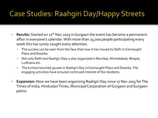  Results: Started on 17th Nov 2013 in Gurgaon the event has become a permanent
affair in everyone’s calendar. With more than 25,000 people participating every
week this has surely caught every attention.
 The success can be seen from the face that now it has moved to Delhi in Connaught
Place and Dwarka.
 Not only Delhi but Raahgiri Day is also organized in Mumbai, Ahmedabad, Bhopal,
Ludhiana etc.
 The turnout touched 30,000 in Raahgiri Day in Connaught Place and Dwarka.The
engaging activities have ensured continued interest of the residents.
 Expansion: Now we have been organizing Raahgiri Day since 17 Nov 2013 forThe
Times of India, HindustanTimes, MunicipalCorporation of Gurgaon and Gurgaon
police.
 