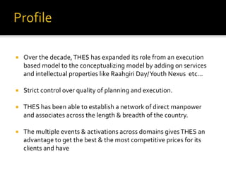  Over the decade,THES has expanded its role from an execution
based model to the conceptualizing model by adding on services
and intellectual properties like Raahgiri Day/Youth Nexus etc…
 Strict control over quality of planning and execution.
 THES has been able to establish a network of direct manpower
and associates across the length & breadth of the country.
 The multiple events & activations across domains givesTHES an
advantage to get the best & the most competitive prices for its
clients and have
 