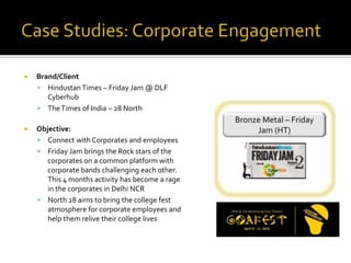  Brand/Client
 Hindustan Times – Friday Jam @ DLF
Cyberhub
 TheTimes of India – 28 North
 Objective:
 Connect with Corporates and employees
 Friday Jam brings the Rock stars of the
corporates on a common platform with
corporate bands challenging each other.
This 4 months activity has become a rage
in the corporates in Delhi NCR
 North 28 aims to bring the college fest
atmosphere for corporate employees and
help them relive their college lives
Bronze Metal – Friday
Jam (HT)
 