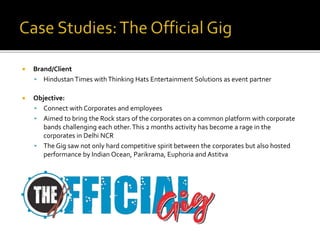  Brand/Client
 Hindustan Times withThinking Hats Entertainment Solutions as event partner
 Objective:
 Connect with Corporates and employees
 Aimed to bring the Rock stars of the corporates on a common platform with corporate
bands challenging each other.This 2 months activity has become a rage in the
corporates in Delhi NCR
 The Gig saw not only hard competitive spirit between the corporates but also hosted
performance by Indian Ocean, Parikrama, Euphoria and Astitva
 