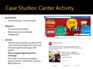  Brand/Client
 Hindi Hindustan – Hamara Noida
 Objective:
 Connect with Noidaiites
 Brand awareness and Reader
engagement
 Activity:
 1 Month canter activity was planned for
client with live Karaoke and on the spot
interactive games to engage with
people
 Also managed digital leg of the
campaign
 The canter moved across strategic
points in Noida – High traffic locations,
Mall, RWAs etc
 