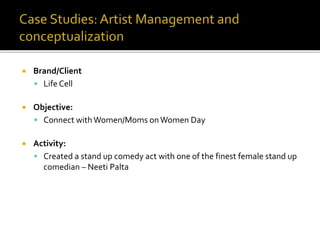  Brand/Client
 Life Cell
 Objective:
 Connect withWomen/Moms onWomen Day
 Activity:
 Created a stand up comedy act with one of the finest female stand up
comedian – Neeti Palta
 