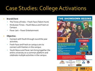  Brand/Client
 TheTimes of India – Fresh Face (Talent Hunt)
 Hindustan Times –Youth Nexus and Fresh on
Campus
 Fever Jam – Fever Entertainment
 Objective:
 Connect withYouth through round the year
activities.
 Fresh Face and Fresh on campus aim to
connect with freshers in the campus
 Youth Nexus and Fever Jam bring together the
entire university on a common platform and
celebrate multiple activities in the campus
 