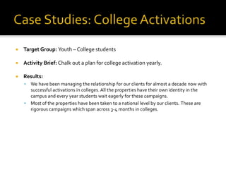  Target Group: Youth – College students
 Activity Brief: Chalk out a plan for college activation yearly.
 Results:
 We have been managing the relationship for our clients for almost a decade now with
successful activations in colleges. All the properties have their own identity in the
campus and every year students wait eagerly for these campaigns.
 Most of the properties have been taken to a national level by our clients. These are
rigorous campaigns which span across 3-4 months in colleges.
 