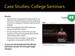  Results:
 We have been managing the relationship for our
clients for more than 6 years now by conducting
seminars in colleges for students aspiring to join
colleges.
 Both the campaigns have been taken to a
national level by our clients.
 On an average every seminar see 400-500
students turning out and getting their doubts
cleared about their careers.
 Every year there are approx 20-25 seminars
organized in various parts of Delhi NCR.
 In 2014,we also broadcasted the Mission
Admission seminar live through Google
Hangout .
 