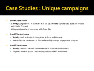 Brand/Client - Fever
 Activity : Jungle Book - A thematic mall set up aimed to capture kids’ eye balls coupled
with Radio Connect
 Kids participated and interacted with Fever RJs
 Brand/Client - Carrera
 Activity: Mall activation in Bangalore, Kolkata and Mumbai
 New collection showcased at the mall with high energy engagement program
 Brand/Client - Fever
 Activity - Mohit Chauhan Live concert in 20 Pubs across Delhi NCR
 Targeted towards youth, this campaign attracted HIG individuals
 