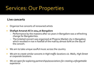  Organize live concerts of renowned artists
 Shafqat Amanat Ali in 2014 at Bangalore
o Performance by the maestro after six years in Bangalore was a refreshing
change for Bangaloriites.
o The ticketed concert was organized at Phoenix Market city in Bangalore
which resulted in rise in footfall of the mall by almost 60% on the day of
the concert.
 We aim to take unique soulful music across the country
 We aim to create similar concerts in High traffic locations viz. Malls, High Street
or corporate locations.
 We are open for exploring partnerships/associations for creating unforgettable
experience
Live concerts
 