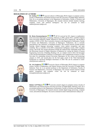  ISSN: 2252-8938
Int J Artif Intell, Vol. 13, No. 2, June 2024: 1511-1518
1518
BIOGRAPHIES OF AUTHORS
Dr. Sutikno received a Doctor of Philosophy (Ph.D.) degree in computer science,
Faculty of Mathematics and Natural Sciences from the University of Gadjah Mada, Indonesia.
Now, he is an assistant professor at the Department of Informatics, Faculty of Sciences and
Mathematics, University of Diponegoro. His research interests include machine learning,
computer vision, and artificial intelligence. He can be contacted at email:
sutikno@lecturer.undip.ac.id.
Dr. Retno Kusumaningrum (M’16) received her B.S. degree in mathematics
from Universitas Diponegoro, Semarang, Indonesia, in 2003, and her M.Cs. and Ph.D. degrees
from Universitas Indonesia, Depok, Indonesia in 2010 and 2014, respectively. She became a
member of IEEE in 2016. She is currently a lecturer at the Department of Informatics, Faculty
of Science and Mathematics, University of Diponegoro. Furthermore, she is currently
participating in the Laboratory of Intelligent Systems. Her research interests include machine
learning, natural language processing, computer vision, pattern recognition, and topic
modeling. She is a member of the IEEE computational intelligence society, IEEE computer
society, and ACM. Her awards and honors include the sandwich-like scholarship award from
the Directorate General of Higher Education of Indonesia for visiting the School of System
Engineering, University of Reading, Reading, U.K. as a student visitor in 2012, the best paper
of the Second International Conference on Informatics and Computational Sciences in 2018,
first place for outstanding lecturer-Universitas Diponegoro for the science and technology
category in 2019, and second place for the best paper award of the Third International
Symposium on Advanced Intelligent Informatics in 2020. She can be contacted at email:
retno@lecturer.undip.ac.id.
Dr. Aris Sugiharto received a Doctor of Philosophy (Ph.D.) degree in computer
science, Faculty of Mathematics and Natural Sciences from the University of Gadjah Mada,
Indonesia. Now, he is an assistant professor at the Department of Informatics, Faculty of
Sciences and Mathematics, University of Diponegoro. His current research interests include
pattern recognition and computer vision. He can be contacted at email:
arissugiharto@lecturer.undip.ac.id.
Helmie Arif Wibawa received a master's degree in computer science, Faculty of
Mathematics and Natural Sciences from the University of Gadjah Mada, Indonesia. Now, he is
an assistant professor at the Department of Informatics, Faculty of Sciences and Mathematics,
University of Diponegoro. His research interests include digital image processing, computer
vision, and artificial intelligence. He can be contacted at email: helmie@lecturer.undip.ac.id.
 