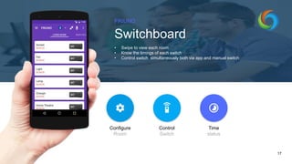 FRIUNO
Switchboard
• Swipe to view each room
• Know the timings of each switch
• Control switch simultaneously both via app and manual switch
17
Configure
Room
Control
Switch
Time
status
 