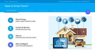 Friuno – www.friuno.com E-Mail: godwingrs22@gmail.com l Phone: +91 9597474017
I N T R O D U C T I O N E X I S I T I N G S YS T E M S T H E P R O B L E M O U R S O L U T I O N A R C H I T E C T U R E
Need of Smart Home?
2
Save Energy
proper usage of electricity, water
Control & Monitor
Everything using an app
Secure
Enhanced Home Security control
More Intelligent
Learn from past experience
 