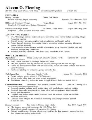 Akeem O. Fleming
3506 Glen Village Court, Orlando, Florida 32822 akeemfleming1010@gmail.com (340) 201-6862
ED UCATION
Herzing University Winter Park, Florida
Bachelor of Science Degree, Accounting September 2012 - December 2015
Hillsborough Community College Tampa, Florida August 2010 - May 2012
Completed 45/60 credit hours, Business Management
University of the Virgin Islands St. Thomas, Virgin Islands August 2009 - May 2010
Completed 12 credits of General Education course
ACCOUN TIN G SKILLS
 GAAP knowledge: analyze: analyze and resolve accounting issues; General Ledger accounting, Budget
Forecasting expertise
 Establish inventory accounts, complete bank reconciliations, and financial analysis
 Prepare financial statements, bookkeeping: financial accounting, taxation, accounting information
systems, and cost accounting
 Create accounting reports, invoices; establish new company; set up employees, vendors; plan, and
administer a budget using QuickBooks
 Advanced proficiency Microsoft Office Suite: Excel, PowerPoint, Word, Outlook
WOR K EXPER IEN CE
Deputy Clerk Orange County Clerk of Courts; Orlando, Florida September 2014 - present
Records Management Department
 Pulled citizens’ case files for Attorneys, Judges and Citizens.
 Filed back paperwork each day for cases that are active that day (200-300 cases per day).
 Deliver files from warehouse to the court and outer courts; Scissors Lift/Forklift certified at the Record
Center Warehouse.
 Handle case pleadings for confidential, purged and sealed files.
Tech Support Rep Convergys; Orlando, Florida January 2014 - September 2014
 Provide customer service support for AT&T customers.
 Review, resolve billing issue, and initiate refunds as necessary.
 Troubleshoot connectivity and service issues for Apple iPhones, iPads, and Android devices.
Costumer Service Rep International Travel Solutions; Maitland, Florida April 2013 - January 2014
TravelConcierge, Admin Support, Managerial Support
 Answered questions on future travel; assisted clients with travel planning, resolving conflicts.
 Answered phone calls, set up interviews, signed off on mail and equipment, logged materials
per day, greet interviewees.
 Completed daily entries in QuickBooks; contacted clients for Accounts Payable and Accounts
Receivable transactions.
 Contacted clients with past due balances on membership dues; arranged/obtained payment
to retain the client.
Summer Associate First Bank; St. Thomas, Virgin Islands June 2010 - August 2010
 Filed insurance paperwork in costumers file (500-700 per day).
 Interacted and assisted customers with managing their finances.
 Assigned special project: Mortgage info/rate/need work here for flood insurance: answered questions
from co-workers regarding project details.
 