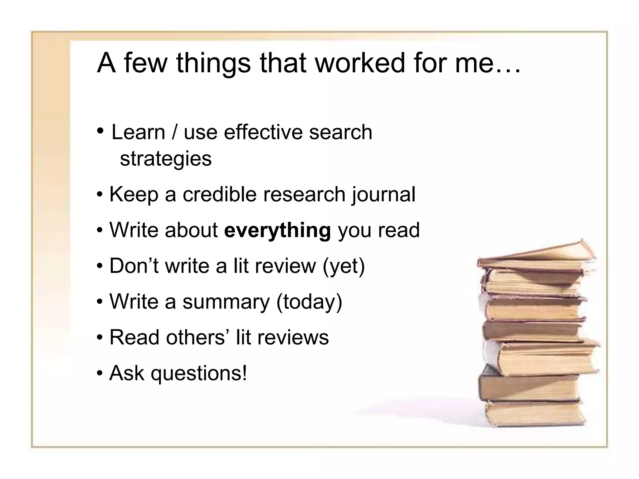 A few things that worked for me…
• Learn / use effective search
strategies
• Keep a credible research journal
• Write about everything you read
• Don’t write a lit review (yet)
• Write a summary (today)
• Read others’ lit reviews
• Ask questions!
 