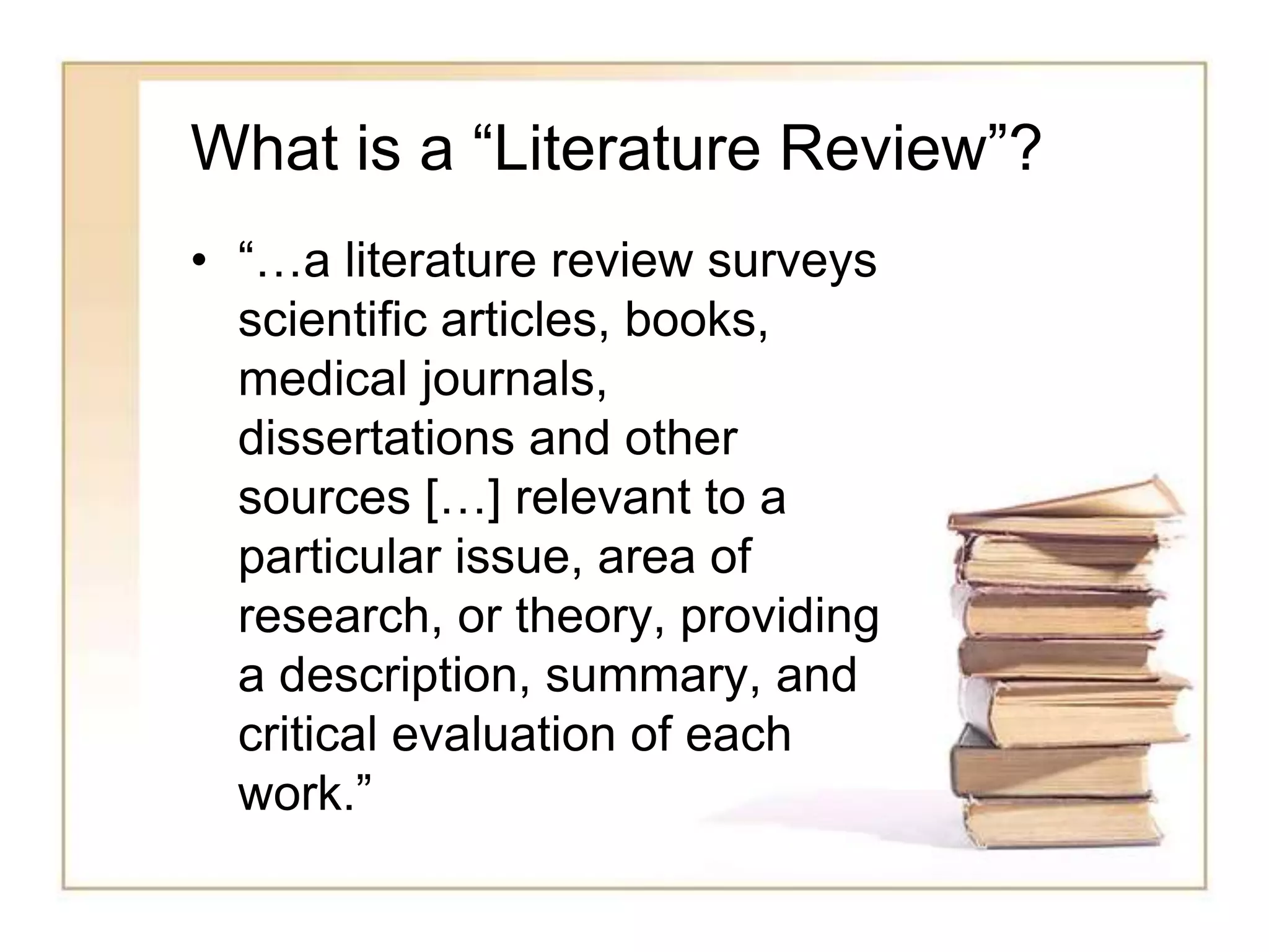 What is a “Literature Review”?
• “…a literature review surveys
scientific articles, books,
medical journals,
dissertations and other
sources […] relevant to a
particular issue, area of
research, or theory, providing
a description, summary, and
critical evaluation of each
work.”
 