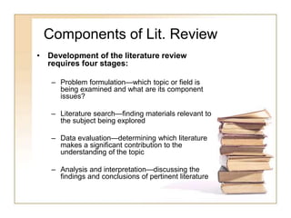 Components of Lit. Review
• Development of the literature review
requires four stages:
– Problem formulation—which topic or field is
being examined and what are its component
issues?
– Literature search—finding materials relevant to
the subject being explored
– Data evaluation—determining which literature
makes a significant contribution to the
understanding of the topic
– Analysis and interpretation—discussing the
findings and conclusions of pertinent literature
 