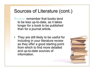 Sources of Literature (cont.)
Books: remember that books tend
to be less up-to-date, as it takes
longer for a book to be published
than for a journal article.
• They are still likely to be useful for
including in your literature review
as they offer a good starting point
from which to find more detailed
and up-to-date sources of
information.
 