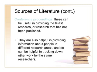 Sources of Literature (cont.)
Conference proceedings: these can
be useful in providing the latest
research, or research that has not
been published.
• They are also helpful in providing
information about people in
different research areas, and so
can be helpful in tracking down
other work by the same
researchers.
 
