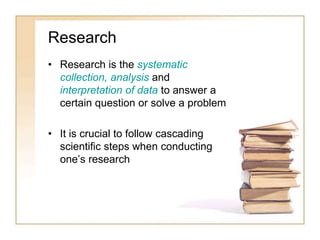 Research
• Research is the systematic
collection, analysis and
interpretation of data to answer a
certain question or solve a problem
• It is crucial to follow cascading
scientific steps when conducting
one’s research
 