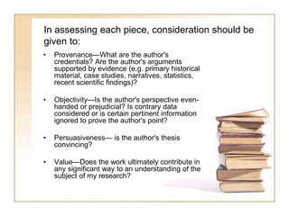 In assessing each piece, consideration should be
given to:
• Provenance—What are the author's
credentials? Are the author's arguments
supported by evidence (e.g. primary historical
material, case studies, narratives, statistics,
recent scientific findings)?
• Objectivity—Is the author's perspective even-
handed or prejudicial? Is contrary data
considered or is certain pertinent information
ignored to prove the author's point?
• Persuasiveness— is the author's thesis
convincing?
• Value—Does the work ultimately contribute in
any significant way to an understanding of the
subject of my research?
 