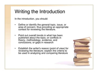 Writing the Introduction
In the introduction, you should:
• Define or identify the general topic, issue, or
area of concern, thus providing an appropriate
context for reviewing the literature.
• Point out overall trends in what has been
published about the topic; or conflicts in
theory, methodology, evidence, and
conclusions; or gaps in research
• Establish the writer's reason (point of view) for
reviewing the literature; explain the criteria to
be used in analyzing and comparing literature
 