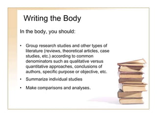 Writing the Body
In the body, you should:
• Group research studies and other types of
literature (reviews, theoretical articles, case
studies, etc.) according to common
denominators such as qualitative versus
quantitative approaches, conclusions of
authors, specific purpose or objective, etc.
• Summarize individual studies
• Make comparisons and analyses.
 