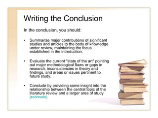 Writing the Conclusion
In the conclusion, you should:
• Summarize major contributions of significant
studies and articles to the body of knowledge
under review, maintaining the focus
established in the introduction.
• Evaluate the current "state of the art" pointing
out major methodological flaws or gaps in
research, inconsistencies in theory and
findings, and areas or issues pertinent to
future study.
• Conclude by providing some insight into the
relationship between the central topic of the
literature review and a larger area of study
(rationale)
 