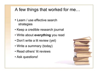 A few things that worked for me…
• Learn / use effective search
strategies
• Keep a credible research journal
• Write about everything you read
• Don’t write a lit review (yet)
• Write a summary (today)
• Read others’ lit reviews
• Ask questions!
 