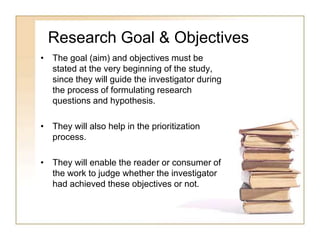 Research Goal & Objectives
• The goal (aim) and objectives must be
stated at the very beginning of the study,
since they will guide the investigator during
the process of formulating research
questions and hypothesis.
• They will also help in the prioritization
process.
• They will enable the reader or consumer of
the work to judge whether the investigator
had achieved these objectives or not.
 