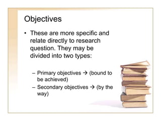 Objectives
• These are more specific and
relate directly to research
question. They may be
divided into two types:
– Primary objectives  (bound to
be achieved)
– Secondary objectives  (by the
way)
 