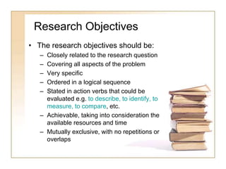 Research Objectives
• The research objectives should be:
– Closely related to the research question
– Covering all aspects of the problem
– Very specific
– Ordered in a logical sequence
– Stated in action verbs that could be
evaluated e.g. to describe, to identify, to
measure, to compare, etc.
– Achievable, taking into consideration the
available resources and time
– Mutually exclusive, with no repetitions or
overlaps
 