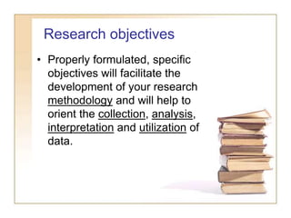 Research objectives
• Properly formulated, specific
objectives will facilitate the
development of your research
methodology and will help to
orient the collection, analysis,
interpretation and utilization of
data.
 