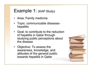 Example 1: (KAP Study)
• Area: Family medicine
• Topic: communicable diseases-
hepatitis
• Goal: to contribute to the reduction
of hepatitis in Qatar through
studying public perceptions about
the disease
• Objective: To assess the
awareness, knowledge, and
attitudes of the general public
towards hepatitis in Qatar
 