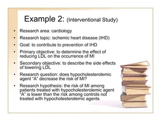 Example 2: (Interventional Study)
• Research area: cardiology
• Research topic: ischemic heart disease (IHD)
• Goal: to contribute to prevention of IHD
• Primary objective: to determine the effect of
reducing LDL on the occurrence of MI
• Secondary objective: to describe the side effects
of lowering LDL
• Research question: does hypocholesterolemic
agent “A” decrease the risk of MI?
• Research hypothesis: the risk of MI among
patients treated with hypocholesterolemic agent
“A” is lower than the risk among controls not
treated with hypocholesterolemic agents
 