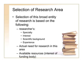 Selection of Research Area
• Selection of this broad entity
of research is based on the
following:
– researcher’s:
• Specialty
• Interest
• Scientific background
• Experience
– Actual need for research in this
area
– Available resources (interest of
funding body)
 