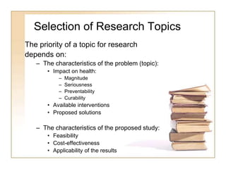 Selection of Research Topics
The priority of a topic for research
depends on:
– The characteristics of the problem (topic):
• Impact on health:
– Magnitude
– Seriousness
– Preventability
– Curability
• Available interventions
• Proposed solutions
– The characteristics of the proposed study:
• Feasibility
• Cost-effectiveness
• Applicability of the results
 