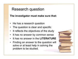 Research question
The investigator must make sure that:
• He has a research question
• The question is clear and specific
• It reflects the objectives of the study
• It has no answer by common sense
• It has no answer in the LITERATURE
• Finding an answer to the question will
solve or at least help in solving the
problem to be studied.
 