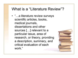 What is a “Literature Review”?
• “…a literature review surveys
scientific articles, books,
medical journals,
dissertations and other
sources […] relevant to a
particular issue, area of
research, or theory, providing
a description, summary, and
critical evaluation of each
work.”
 