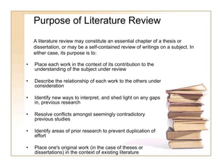 Purpose of Literature Review
A literature review may constitute an essential chapter of a thesis or
dissertation, or may be a self-contained review of writings on a subject. In
either case, its purpose is to:
• Place each work in the context of its contribution to the
understanding of the subject under review
• Describe the relationship of each work to the others under
consideration
• Identify new ways to interpret, and shed light on any gaps
in, previous research
• Resolve conflicts amongst seemingly contradictory
previous studies
• Identify areas of prior research to prevent duplication of
effort
• Place one's original work (in the case of theses or
dissertations) in the context of existing literature
 