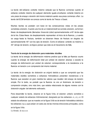 La teoría del esfuerzo cortante máximo estipula que la fluencia comienza cuando el
esfuerzo cortante máximo de cualquier elemento iguala al esfuerzo cortante máximo en
una pieza de ensayo a tensión del mismo material cuando esa pieza comienza a fluir. La
teoría del ECM también se conoce como la teoría de Tresca o Guest.
Muchas teorías se postulan con base en las consecuencias vistas en las piezas
sometidas a tensión. Cuando una tira de un material dúctil se somete a tensión, se forman
líneas de desplazamiento (llamadas líneas de Lüder) aproximadamente a 45° de los ejes
de la tira. Estas líneas de desplazamiento representan el inicio de la fluencia, y cuando
se carga hasta la fractura, también se observan líneas de fractura en ángulos de
aproximadamente 45° con los ejes de tensión. Como el esfuerzo cortante es máximo a
45° del eje de tensión, es lógico pensar que éste es el mecanismo de falla.
Teoría de la energía de distorsión para materiales dúctiles
La teoría de la energía de deformación máxima predice que la falla por fluencia ocurre
cuando la energía de deformación total por unidad de volumen alcanza o excede la
energía de deformación por unidad de volumen correspondiente a la resistencia a la
fluencia en tensión o en compresión del mismo material.
La teoría de la energía de distorsión se originó debido a que se comprobó que los
materiales dúctiles sometidos a esfuerzos hidrostáticos presentan resistencias a la
fluencia que exceden en gran medida los valores que resultan del ensayo de tensión
simple. Por lo tanto, se postuló que la fluencia no era un fenómeno de tensión o
compresión simples, sino más bien, que estaba relacionada de alguna manera con la
distorsión angular del elemento esforzado.
Para desarrollar la teoría, observe en la figura 5-8a, el volumen unitario sometido a
cualquier estado de esfuerzos tridimensional, designado por los esfuerzos σ1, σ2 y σ3. El
estado de esfuerzos que se muestra en la figura 5-8b es de tensión hidrostática debida a
los esfuerzos σprom que actúan en cada una de las mismas direcciones principales, como
en la figura 5-8a.
La fórmula de σprom es
 