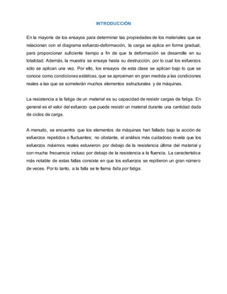 INTRODUCCIÓN
En la mayoría de los ensayos para determinar las propiedades de los materiales que se
relacionan con el diagrama esfuerzo-deformación, la carga se aplica en forma gradual,
para proporcionar suficiente tiempo a fin de que la deformación se desarrolle en su
totalidad. Además, la muestra se ensaya hasta su destrucción, por lo cual los esfuerzos
sólo se aplican una vez. Por ello, los ensayos de esta clase se aplican bajo lo que se
conoce como condiciones estáticas, que se aproximan en gran medida a las condiciones
reales a las que se someterán muchos elementos estructurales y de máquinas.
La resistencia a la fatiga de un material es su capacidad de resistir cargas de fatiga. En
general es el valor del esfuerzo que puede resistir un material durante una cantidad dada
de ciclos de carga.
A menudo, se encuentra que los elementos de máquinas han fallado bajo la acción de
esfuerzos repetidos o fluctuantes; no obstante, el análisis más cuidadoso revela que los
esfuerzos máximos reales estuvieron por debajo de la resistencia última del material y
con mucha frecuencia incluso por debajo de la resistencia a la fluencia. La característica
más notable de estas fallas consiste en que los esfuerzos se repitieron un gran número
de veces. Por lo tanto, a la falla se le llama falla por fatiga.
 