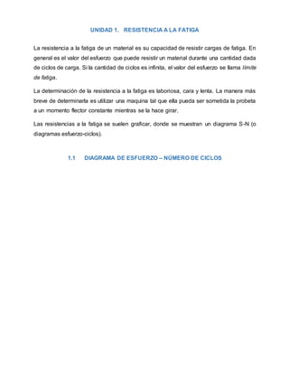 UNIDAD 1. RESISTENCIA A LA FATIGA
La resistencia a la fatiga de un material es su capacidad de resistir cargas de fatiga. En
general es el valor del esfuerzo que puede resistir un material durante una cantidad dada
de ciclos de carga. Si la cantidad de ciclos es infinita, el valor del esfuerzo se llama límite
de fatiga.
La determinación de la resistencia a la fatiga es laboriosa, cara y lenta. La manera más
breve de determinarla es utilizar una maquina tal que ella pueda ser sometida la probeta
a un momento flector constante mientras se la hace girar.
Las resistencias a la fatiga se suelen graficar, donde se muestran un diagrama S-N (o
diagramas esfuerzo-ciclos).
1.1 DIAGRAMA DE ESFUERZO – NÚMERO DE CICLOS
 