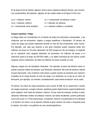En la figura 6-23 se ilustran algunos de los varios registros esfuerzo-tiempo que ocurren.
Las componentes del esfuerzo, algunas de las cuales están en la figura 6-23d, son:
σmín = esfuerzo mínimo σm = componente de esfuerzo medio
σmáx = esfuerzo máximo σr = intervalo de esfuerzo
σa = componente de la amplitud σs = esfuerzo estático o constante
Cargas repetidas. Fatiga
La fatiga debe ser considerada en el diseño de todos los elementos estructurales y de
máquinas que se encuentren sujetos a cargas repetitivas o fluctuantes. El número de
ciclos de carga que puede esperarse durante la vida útil del componente varía mucho.
Por ejemplo, una viga que soporta a una grúa industrial puede cargarse hasta dos
millones de veces en 25 años (alrededor de 300 cargas por día de trabajo), el cigüeñal
de un automóvil será cargado alrededor de quinientos mil millones de veces si el
automóvil opera a lo largo de 200 000 millas, y un álabe individual de una turbina podrá
cargarse varios centenares de miles de millones de veces durante su vida.
Algunas cargas son de naturaleza fluctuante. Por ejemplo, el paso del tránsito sobre un
puente causará niveles de esfuerzo que fluctuarán alrededor del nivel de esfuerzo debido
al peso del puente. Una condición más severa sucede cuando se presenta una inversión
completa de la carga durante el ciclo de carga. Los esfuerzos en el eje de un carro de
ferrocarril, por ejemplo, se invierten completamente cada media revolución de la rueda.
El número de ciclos de carga necesarios para causar la falla de un espécimen a través
de cargas sucesivas o cargas inversas repetidas puede determinarse experimentalmente
para cualquier nivel dado de esfuerzo máximo. Si una serie de ensayos se lleva a cabo,
utilizando diferentes niveles de esfuerzo máximo, los datos resultantes podrán graficarse
como una curva s-n. Para cada ensayo, el esfuerzo máximo s es graficado en la ordenada
y el número de ciclos n en la abscisa. Debido al gran número de ciclos n requerido para
la ruptura, los ciclos n se grafican en una escala logarítmica.
 