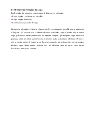 Combinaciones de modos de carga
Puede resultar útil pensar en los problemas de fatiga en tres categorías:
• Cargas simples completamente reversibles
• Cargas simples fluctuantes
• Combinaciones de modos de carga
La categoría más simple es la de un esfuerzo sencillo completamente reversible que se maneja con
el diagrama S-N, que relaciona el esfuerzo alternante con la vida. Aquí se permite sólo un tipo de
carga, y el esfuerzo medio debe ser cero. La siguiente categoría, que incorpora cargas fluctuantes
generales, utiliza un criterio para relacionar el esfuerzo medio y el esfuerzo alternante. De nuevo,
sólo se permite un tipo de carga a la vez. La tercera categoría, que se desarrollará en esta sección,
involucra casos donde existen combinaciones de diferentes tipos de carga, como cargas
flexionantes, torsionales y axiales.
 
