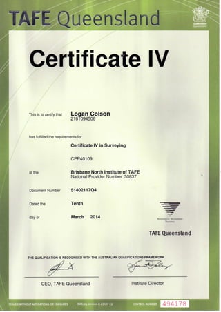Certificate IV
Queensland
Government
This is to certify that Logan
2101094506
has fulfilled the requirements for
Certificate IV in Surveying
CPP40109
at the
Dated the
day of
Brisbane North Institute of TAPE
National Provider Number 30837
Document Number 51402117Q4
Tenth
March 2014 NATIONALLY RECOGNISED
TRAINING
TAFE Queensland
THE QUALIFICATION IS RECOGNISED WITH THE AUSTRALIAN QUALIFICATIONS FRAMEWORK.
CEO, TAFE Queensland Institute Director
ISSUED WITHOUT ALTERATIONS OR ERASURES ISAS365 Version 8.1 (JULY 13) CONTROL NUMBER 494178
 