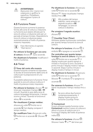 AVVERTENZA!
Assicurarsi che i manici non
colpiscano o graffino la
superficie. Potrebbero
danneggiare il piano di
cottura.
4.5 Funzione Power
Questa funzione aumenta la potenza
fornita alle zone di cottura a induzione.
La funzione può essere attivata per la
zona di cottura a induzione solo per un
periodo di tempo limitato. Dopodiché la
zona di cottura a induzione passa
automaticamente al livello di potenza
massimo impostato.
Fare riferimento al capitolo
"Dati tecnici".
Per attivare la funzione per una zona
di cottura: sfiorare . si accende.
Per disattivare la funzione: modificare il
livello di potenza.
4.6 Timer
Timer del conto alla rovescia
Questa funzione consente di impostare
la durata di funzionamento della zona di
cottura per la preparazione di una
pietanza.
È possibile selezionare la funzione Timer
quando la zona di cottura è attiva e il
livello di potenza è stato impostato.
Per attivare la funzione: sfiorare del
timer per impostare il tempo (00 - 99
minuti). Quando la spia della zona di
cottura lampeggia lentamente, il tempo
scorre a ritroso. Quando la funzione è
attiva, si accende.
Per visualizzare il tempo residuo:
sfiorare più volte finché non si
accende . Sul display compare il
tempo residuo.
Per modificare l’ora: sfiorare più volte
finché non si accende . Sfiorare
o .
Per disattivare la funzione: sfiorare più
volte finché non si accende .
Sfiorare . Viene visualizzato il tempo
residuo fino a 00.
Allo scadere del tempo
stabilito, viene emesso un
segnale acustico e 00
lampeggia. La zona di
cottura si disattiva.
Per arrestare il segnale acustico:
sfiorare .
CountUp Timer (Timer)
Utilizzare questa funzione per controllare
per quanto tempo funziona la zona di
cottura.
Per attivare la funzione: sfiorare . Il
simbolo si spegne e si accende .
Per controllare per quanto tempo
funziona la zona di cottura: sfiorare più
volte finché non si accende . Il
display mostra per quanto tempo è
rimasta in funzione la zona. Durante il
primo minuto il display mostra il tempo
in secondi. Dopo il primo minuto il
display mostra il tempo in minuti.
Per disattivare la funzione: sfiorare più
volte finché non si accende .
Sfiorare . Il simbolo si spegne e si
accende .
Per azzerare la funzione: sfiorare .
Viene visualizzato il tempo residuo fino a
00.
Se sono attive due funzioni
contemporaneamente, il
display mostra prima la
funzione CountUp Timer.
Contaminuti
Si può utilizzare questa funzione come
Contaminuti mentre il piano di cottura è
attivo e la zona di cottura non è in
funzione (il display del livello di potenza
indica ).
Per attivare la funzione: sfiorare .
Sfiorare il tasto o del timer per
www.aeg.com10
 